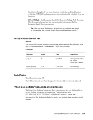 Oracle Cost Management Client Extensions    C-23
Specification Template. If you create functions outside the predefined function
within the CSTPSCHK package, you must also modify this file to include those new
functions.
• CSTACHKB.pls - Cost Processing Cutoff Date Extension Package Body Template.
This file contains the function that you can modify to implement the Cost
Processing Cutoff Date type extension.
Tip: After you write the function, do not forget to compile it and store it
in the database. See: Writing PL/SQL Functions/Procedures, page C-7.
Package Function for Cutoff Date
get_date
You can use this function for either material or scrap transactions. The following table
lists the parameters for the Cost Processing Cutoff Date extension.
Parameters
Parameter Usage Type Description
i_org_id IN NUMBER The organization that
the current
transaction is done in
o_error_message OUT VARCHAR2 Error message
Related Topics
Client Extensions, page C-1
Oracle Bills of Materials and Oracle Configurator Technical Reference Manual, Release 12
Project Cost Collector Transaction Client Extension
The Project Cost Collector Transaction client extension provides you the flexibility to
control the logic of inserting records into the Projects interface table
(PA_TRANSACTIONS_INTERFACE_ALL) for each inventory transaction.
An example of this flexibility includes the ability to write individual records by serial
number.
 