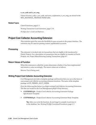 C-28    Oracle Cost Management User's Guide
o_err_code and o_err_msg
Values for error_code, o_err_code, and error_explanation, o_err_msg, are stored in the
MTL_MATERIAL_TRANSACTIONS table.
Related Topics
Client Extensions, page C-1
Writing Transaction Cost Extensions, page C-10
PL/SQL User's Guide and Reference
Project Cost Collector Accounting Extension
This extension gives the users the flexibility to pass accounts to the project interface. The
extension may be used for passing custom capitalization accounts.
Processing
The extension is invoked only for transactions that are eligible to be transferred to
Oracle Projects. For a description of transactions that are eligible for transfer to Oracle
Projects, see: Project Manufacturing Costing Transactions, page 8-7.
Return Values of Function
When this extension is called the system determines whether it has been implemented
and returns a value accordingly. The return values are as follows:
Returns True if being used.
Writing Project Cost Collector Accounting Extension
Cost Management provides a template package and function that you use as the basis of
your project cost collector accounting extension functions. The name of the template
package is CST_PRJMFG_ACCT_HOOK.
Print the following files before you begin writing Cost Collector Accounting Extensions.
The files are located in the Cost Management plsql/115/sql directory.
• CSTPMHKS.pls - Project Cost Collector Accounting Extension Package
Specification Template.
• CSTPMHKB.pls - Project Cost Collector Accounting Extension Body Template.
Tip: After you write the function, do not forget to compile it and store it
in the database. See: Writing PL/SQL Functions/Procedures, page C-7.
 