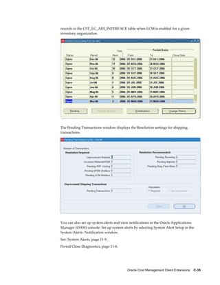 Oracle Cost Management Client Extensions    C-35
records in the CST_LC_ADJ_INTERFACE table when LCM is enabled for a given
inventory organization.
The Pending Transactions window displays the Resolution settings for shipping
transactions.
You can also set up system alerts and view notifications in the Oracle Applications
Manager (OAM) console. Set up system alerts by selecting System Alert Setup in the
System Alerts- Notification window.
See: System Alerts, page 11-9 ,
Period Close Diagnostics, page 11-8.
 