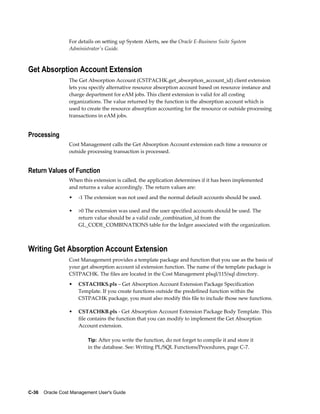C-36    Oracle Cost Management User's Guide
For details on setting up System Alerts, see the Oracle E-Business Suite System
Administrator's Guide.
Get Absorption Account Extension
The Get Absorption Account (CSTPACHK.get_absorption_account_id) client extension
lets you specify alternative resource absorption account based on resource instance and
charge department for eAM jobs. This client extension is valid for all costing
organizations. The value returned by the function is the absorption account which is
used to create the resource absorption accounting for the resource or outside processing
transactions in eAM jobs.
Processing
Cost Management calls the Get Absorption Account extension each time a resource or
outside processing transaction is processed.
Return Values of Function
When this extension is called, the application determines if it has been implemented
and returns a value accordingly. The return values are:
• -1 The extension was not used and the normal default accounts should be used.
• >0 The extension was used and the user specified accounts should be used. The
return value should be a valid code_combination_id from the
GL_CODE_COMBINATIONS table for the ledger associated with the organization.
Writing Get Absorption Account Extension
Cost Management provides a template package and function that you use as the basis of
your get absorption account id extension function. The name of the template package is
CSTPACHK. The files are located in the Cost Management plsql/115/sql directory.
• CSTACHKS.pls – Get Absorption Account Extension Package Specification
Template. If you create functions outside the predefined function within the
CSTPACHK package, you must also modify this file to include those new functions.
• CSTACHKB.pls - Get Absorption Account Extension Package Body Template. This
file contains the function that you can modify to implement the Get Absorption
Account extension.
Tip: After you write the function, do not forget to compile it and store it
in the database. See: Writing PL/SQL Functions/Procedures, page C-7.
 