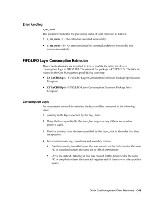 Oracle Cost Management Client Extensions    C-39
Error Handling
o_err_num
This parameter indicates the processing status of your extension as follows:
• o_err_num = 0 - The extension executed successfully.
• o_err_num <> 0 - An error condition has occurred and the ex-tension did not
process successfully.
FIFO/LIFO Layer Consumption Extension
Three client extensions are provided to let you modify the behavior of layer
consumption logic in FIFO/LIFO. The name of the package is CSTPACHK. The files are
located in the Cost Management plsql/115/sql directory.
• CSTACHKS.pls – FIFO/LIFO Layer Consumption Extension Package Specification
Template.
• CSTACHKB.pls – FIFO/LIFO Layer Consumption Extension Package Body
Template.
Consumption Logic
For issues from asset sub inventories, the layers will be consumed in the following
order:
1. quantity in the layer specified by the layer_hook .
2. Drive the layer specified by the layer_hook negative only if there are no other
positive layers.
3. Positive quantity from the layers specified by the layers_hook in the order that they
are specified.
4. For return to receiving, corrections and assembly returns:
• Positive quantity from the layers that was created for the deliveries for the same
PO or completions from the same job in FIFO/LIFO manner.
• Drive the earliest / latest layer that was created for the deliveries for the same
PO or completions from the same job negative only if there are no other positive
layers.
 