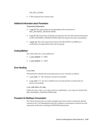Oracle Cost Management Client Extensions    C-41
CST_INV_LAYERS.
• 0 The extension has not been used.
Additional Information about Parameters
Transaction Information
• i_org_id: The organization id corresponding to the transaction in
MTL_MATERIAL_TRANSACTIONS.
• i_txn_id: This transaction id should correspond to the id of the material transaction
in MTL_MATERIAL_TRANSACTIONS table that requires the layer consumption.
• i_layer_id: This is the input layer id from CST_QUANTITY_LAYERS for a
combination of organization, item and cost group.
Costing Method
The valid values for i_cost_method are:
• i_cost_method = 5 – FIFO
• i_cost_method = 6 – LIFO
Error Handling
o_err_num
This parameter indicates the processing status of your extension as follows:
• o_err_num = 0 - The extension executed successfully.
• o_err_num <> 0 - An error condition has occurred and the ex-tension did not
process successfully.
o_err_code and o_err_msg
Values for error_code, o_err_code, and error_explanation, o_err_msg, are stored in the
MTL_MATERIAL_TRANSACTIONS table.
Procedure for Multilayer Consumption
This client extension lets you define multiple layers from which a transaction should
consume from. Cost Management calls this multilayer consumption extension for each
transaction at the time of costing for FIFO/LIFO transactions.
 