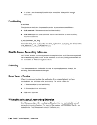 C-44    Oracle Cost Management User's Guide
• 0 - When a new inventory layer has been created for the specified receipt
transaction.
Error Handling
o_err_num
This parameter indicates the processing status of your extension as follows:
• o_err_num = 0 - The extension executed successfully.
• o_err_num <> 0 - An error condition has occurred and the ex-tension did not
process successfully.
o_err_code and o_err_msg
Values for error_code, o_err_code, and error_explanation, o_err_msg, are stored in the
MTL_MATERIAL_TRANSACTIONS table.
Disable Accrual Accounting Extension
The Disable Accrual Accounting Extension lets you disable accrual accounting entries
for all PO receiving transactions. When disabled, accrual accounting distributions are
not created for all PO receiving transactions.
Processing
Cost Management calls the Disable Accrual Accounting Extension through the
receiving interface transaction manager.
Return Values of Function
When this extension is called, the application determines whether it has been
implemented and returns a value accordingly. The return values are:
• 1 - disable receipt accrual accounting
• 0 - do receipt accrual accounting
• -999 - error occurred
Writing Disable Accrual Accounting Extension
Cost Management provides a package and function that you use to disable accrual
accounting extension function. The name of the package is CSTRVHKS. The files are
located in the Cost Management plsql/115/sql directory.
 