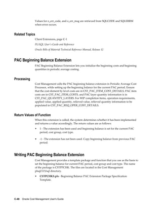 C-48    Oracle Cost Management User's Guide
Values for o_err_code, and o_err_msg are retrieved from SQLCODE and SQLERRM
when error occurs.
Related Topics
Client Extensions, page C-1
PL/SQL User's Guide and Reference
Oracle Bills of Material Technical Reference Manual, Release 12
PAC Beginning Balance Extension
PAC Beginning Balance Extension lets you initialize the beginning costs and beginning
quantities in periodic average costing.
Processing
Cost Management calls the PAC beginning balance extension in Periodic Average Cost
Processor, while setting up the beginning balance for the current PAC period. Ensure
that the cost element by level costs are in CST_PAC_ITEM_COST_DETAILS, PAC item
costs are in CST_PAC_ITEM_COSTS, and PAC layer quantity information is in
CST_PAC_QUANTITY_LAYERS. For WIP completion items, operation requirements,
applied value, applied quantity, relieved value, relieved quantity information to be
populated in CST_PAC_REQ_OPER_COST_DETAILS.
Return Values of Function
When this extension is called, the system determines whether it has been implemented
and returns a value accordingly. The return values are as follows:
• 1 - The extension has been used and beginning balance is set for the current PAC
period, cost group, cost type.
• -1 - The extension has not been used. Copy beginning balance from previous PAC
period.
Writing PAC Beginning Balance Extension
Cost Management provides a template package and function that you use as the basis to
set the beginning balance for current PAC period, cost group and cost type. The name
of the package is CSTPPCHK. The files are located in the Cost Management
plsql/115/sql directory.
• CSTPCHKS.pls - Beginning Balance PAC Extension Package Specification
Template.
 