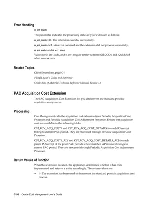 C-50    Oracle Cost Management User's Guide
Error Handling
o_err_num
This parameter indicates the processing status of your extension as follows:
o_err_num = 0 - The extension executed successfully.
o_err_num <> 0 - An error occurred and the extension did not process successfully.
o_err_code and o_err_msg
Values for o_err_code, and o_err_msg are retrieved from SQLCODE and SQLERRM
when error occurs.
Related Topics
Client Extensions, page C-1
PL/SQL User's Guide and Reference
Oracle Bills of Material Technical Reference Manual, Release 12
PAC Acquisition Cost Extension
The PAC Acquisition Cost Extension lets you circumvent the standard periodic
acquisition cost process.
Processing
Cost Management calls the acquisition cost extension from Periodic Acquisition Cost
Processor and Periodic Acquisition Cost Adjustment Processor. Ensure that acquisition
costs are available in the following tables:
CST_RCV_ACQ_COSTS and CST_RCV_ACQ_COST_DETAILS for each PO receipt
belong to current PAC period. They are processed through Periodic Acquisition Cost
Processor.
CST_RCV_ACQ_COSTS_ADJ and CST_RCV_ACQ_COST_DETAILS_ADJ for each
parent PO receipt of the prior PAC periods where matched AP invoices belongs to
current PAC period. They are processed through Periodic Acquisition Cost Adjustment
Processor.
Return Values of Function
When this extension is called, the application determines whether it has been
implemented and returns a value accordingly. The return values are:
• 1 - The extension has been used to circumvent the standard periodic acquisition cost
process.
 