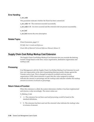 C-56    Oracle Cost Management User's Guide
Error Handling
x_err_code
This parameter indicates whether the Hook has been customized.
x_err_code = 0 - The extension executed successfully.
x_err_code <> 0 - An error occurred and the extension did not process successfully.
x_err_buf
x_err_buf returns the error description.
Related Topics
Client Extensions, page C-1
PL/SQL User's Guide and Reference
Oracle Bills of Material Technical Reference Manual, Release 12
Supply Chain Cost Rollup Markup Cost Extension
The Supply Chain Cost Rollup Markup Cost Extension lets you override the Interorg
transfer charge based on the item, source organization, destination organization and
markup code.
Processing
Cost Management calls the Supply Chain Cost Rollup Markup Cost Extension for each
item and organization at the time of populating Interorg transfer charge against the
Transfer source type. This is charged as material overhead cost from source
organization. If this client extension is used, then the value assigned to markup
indicates the amount or percentage and the markup code indicates whether the markup
amount is in terms of amount or percentage.
Return Values of Function
When this extension is called, the system determines whether it has been implemented
and returns a value accordingly. The return values are:
X_Markup_Code
• -1 - The extension has not been used and processing would be based on the
standard definitions.
• 2 - The extension has been used and the returned value indicates the markup value
is in terms of amount.
 