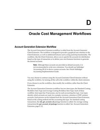 Oracle Cost Management Workflows    D-1
D
Oracle Cost Management Workflows
Account Generation Extension Workflow
The Account Generation Extension workflow is called from the Account Generator
Client Extension. The workflow is designed to provide a graphical user interface to the
Client Extension, as well as additional features such as drag and drop functionality. The
workflow, like the Client Extension, allows you to specify the accounts for distribution
based on the type of transaction or to define your own business functions to generate
the desired accounts.
Note: Although these accounts are provided as default accounts, it is
not recommended to write new extensions. You should use Subledger
Accounting (SLA) to derive custom accounts. See: Oracle Subledger
Accounting Implementation Guide.
You may choose to continue using the Account Generator Client Extension without
using the workflow, by turning off the call to the workflow within the client extension.
If you choose to use the workflow, then modify the workflow rather than the Client
Extension.
The Account Generation Extension workflow has two item types: the Standard Costing
Workflow Item Type and Average Costing Workflow Item Type. Each of these
workflow item types has 19 processes, one for each accounting line type. Line types
identify which accounts are used, for example, inventory valuation or WIP variance
accounts. Each process can be initiated from the Account Generation Client Extension,
based on the costing method and the accounting line type. For standard costing
transactions, the std_get_account_id package function is called. For average costing
transactions the get_account_id package function is called. See: Account Generation
Extension, page C-12.
 