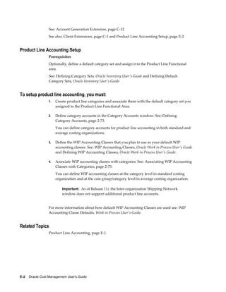 E-2    Oracle Cost Management User's Guide
See: Account Generation Extension, page C-12
See also: Client Extensions, page C-1 and Product Line Accounting Setup, page E-2
Product Line Accounting Setup
Prerequisites
Optionally, define a default category set and assign it to the Product Line Functional
area.
See: Defining Category Sets, Oracle Inventory User's Guide and Defining Default
Category Sets, Oracle Inventory User's Guide
To setup product line accounting, you must:
1. Create product line categories and associate them with the default category set you
assigned to the Product Line Functional Area.
2. Define category accounts in the Category Accounts window. See: Defining
Category Accounts, page 2-73.
You can define category accounts for product line accounting in both standard and
average costing organizations.
3. Define the WIP Accounting Classes that you plan to use as your default WIP
accounting classes. See: WIP Accounting Classes, Oracle Work in Process User's Guide
and Defining WIP Accounting Classes, Oracle Work in Process User's Guide.
4. Associate WIP accounting classes with categories. See: Associating WIP Accounting
Classes with Categories, page 2-75.
You can define WIP accounting classes at the category level in standard costing
organization and at the cost group/category level in average costing organization.
Important: As of Release 11i, the Inter-organization Shipping Network
window does not support additional product line accounts.
For more information about how default WIP Accounting Classes are used see: WIP
Accounting Classe Defaults, Work in Process User's Guide.
Related Topics
Product Line Accounting, page E-1
 