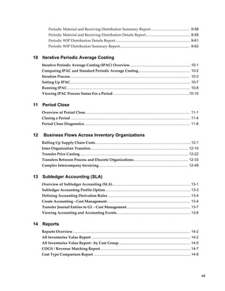     vii
Periodic Material and Receiving Distribution Summary Report....................................... 9-58
Periodic Material and Receiving Distribution Details Report............................................ 9-59
Periodic WIP Distribution Details Report.......................................................................... 9-61
Periodic WIP Distribution Summary Report..................................................................... 9-63
10 Iterative Periodic Average Costing
Iterative Periodic Average Costing (IPAC) Overview............................................................10-1
Comparing IPAC and Standard Periodic Average Costing................................................... 10-2
Iteration Process...................................................................................................................... 10-3
Setting Up IPAC...................................................................................................................... 10-7
Running IPAC......................................................................................................................... 10-8
Viewing IPAC Process Status For a Period...........................................................................10-10
11 Period Close
Overview of Period Close....................................................................................................... 11-1
Closing a Period ......................................................................................................................11-4
Period Close Diagnostics........................................................................................................ 11-8
12 Business Flows Across Inventory Organizations
Rolling Up Supply Chain Costs..............................................................................................12-1
Inter-Organization Transfers................................................................................................ 12-10
Transfer Price Costing........................................................................................................... 12-22
Transfers Between Process and Discrete Organizations...................................................... 12-33
Complex Intercompany Invoicing........................................................................................ 12-49
13 Subledger Accounting (SLA)
Overview of Subledger Accounting (SLA)............................................................................. 13-1
Subledger Accounting Profile Option.................................................................................... 13-3
Defining Accounting Derivation Rules.................................................................................. 13-4
Create Accounting - Cost Management.................................................................................. 13-4
Transfer Journal Entries to GL - Cost Management............................................................... 13-7
Viewing Accounting and Accounting Events.........................................................................13-8
14 Reports
Reports Overview.................................................................................................................... 14-2
All Inventories Value Report ................................................................................................. 14-2
All Inventories Value Report - by Cost Group.......................................................................14-5
COGS / Revenue Matching Report......................................................................................... 14-7
Cost Type Comparison Report ............................................................................................... 14-8
 