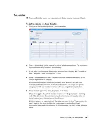 Setting Up Oracle Cost Management    2-41
Prerequisites
Ì You must be in the master cost organization to define material overhead defaults.
To define material overhead defaults:
1. Navigate to the Material Overhead Defaults window.
2. Select a default level for the material overhead subelement and rate. The options are
by organization or by inventory item category.
3. If you select category as the default level, select an item category. See: Overview of
Item Categories, Oracle Inventory User's Guide.
4. In the Cost tabbed region, select a material overhead subelement to assign to the
current organization or category.
You can enter a material overhead subelement more than once. For the same
material overhead subelement, material overhead rates you assign to a specific
category override any material overhead rates you assign to an organization.
5. Select the item type: make items, buy items, or all items.
The system applies the default material overhead based upon an item's planning
code. This determines the material overhead subelements and rates for items for
items you purchase, manufacture, or for all items.
Within a category or organization, if the value you enter for Item Type matches the
item's Make or Buy item attribute, the system uses the material overhead
information associated with it instead of the information you enter for the All items
value.
 