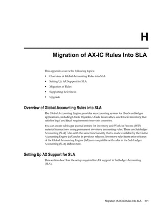 Migration of AX-IC Rules Into SLA     H-1
H
Migration of AX-IC Rules Into SLA
This appendix covers the following topics:
• Overview of Global Accounting Rules into SLA
• Setting Up AX Support for SLA
• Migration of Rules
• Supporting References
• Upgrade
Overview of Global Accounting Rules into SLA
The Global Accounting Engine provides an accounting system for Oracle subledger
applications, including Oracle Payables, Oracle Receivables, and Oracle Inventory that
satisfies legal and fiscal requirements in certain countries.
You can create subledger journal entries for Inventory and Work In Process (WIP)
material transactions using permanent inventory accounting rules. There are Subledger
Accounting (SLA) rules with the same functionality that is made available by the Global
Accounting Engine (AX) rules in previous releases. Inventory rules from prior releases
of the Global Accounting Engine (AX) are compatible with rules in the Sub Ledger
Accounting (SLA) architecture.
Setting Up AX Support for SLA
This section describes the setup required for AX support in Subledger Accounting
(SLA).
 