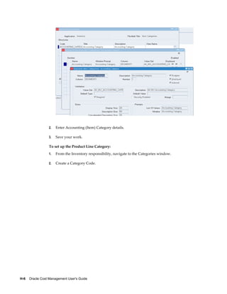H-6    Oracle Cost Management User's Guide
2. Enter Accounting (Item) Category details.
3. Save your work.
To set up the Product Line Category:
1. From the Inventory responsibility, navigate to the Categories window.
2. Create a Category Code.
 