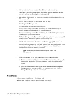 2-42    Oracle Cost Management User's Guide
6. Select an activity. You can associate the subelement with any activity.
The default is derived from the default activity you assigned when you defined
material overhead. See: Defining Overhead, page 2-22.
7. Select a basis. The default is the value you entered for the default basis when you
defined overhead.
Activity: Directly associate the activity cost with the item.
Item: Assign a fixed cost per item.
Lot: Assign a lot charge to items and operations.
Resource units: Charge overhead by multiplying the overhead amount by the
number of resource units earned in the routing operation.
Resource value: Charge overhead by multiplying the overhead rate by the resource
value earned in the routing operation.
Total value: Charge overhead by multiplying the total cost of the item, less material
overhead earned at this level, by the material overhead rate.
8. Enter the rate or amount for the material overhead as appropriate for the basis.
Material overhead subelements with basis types of Total value and Resource value
are usually defined as rates; those with basis types of Item, Lot, Activity and
Resource units are usually defined as amounts.
Note: Negative item costs are not supported in Oracle Cost
Management.
9. If you select Activity for the basis, open the Activity tabbed region and:
• Enter the number of activity occurrences for the current costing period, i.e., the
total number of times this activity is performed during the current costing
period.
• Enter the total number of items you expect to be associated with the activity
during the current costing period, i.e., the total number of units that flow
through the activity during the same period.
Related Topics
Defining Items, Oracle Inventory User's Guide and
Defining Item Attribute Controls, Oracle Inventory User's Guide.
 