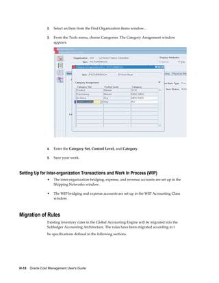 H-10    Oracle Cost Management User's Guide
2. Select an Item from the Find Organization Items window..
3. From the Tools menu, choose Categories. The Category Assignment window
appears.
4. Enter the Category Set, Control Level, and Category.
5. Save your work.
Setting Up for Inter-organization Transactions and Work In Process (WIP)
• The inter-organization bridging, expense, and revenue accounts are set up in the
Shipping Networks window.
• The WIP bridging and expense accounts are set up in the WIP Accounting Class
window.
Migration of Rules
Existing inventory rules in the Global Accounting Engine will be migrated into the
Subledger Accounting Architecture. The rules have been migrated according to t
he specifications defined in the following sections.
 