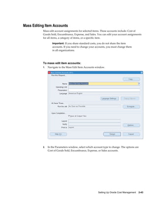 Setting Up Oracle Cost Management    2-43
Mass Editing Item Accounts
Mass edit account assignments for selected items. These accounts include: Cost of
Goods Sold, Encumbrance, Expense, and Sales. You can edit your account assignments
for all items, a category of items, or a specific item.
Important: If you share standard costs, you do not share the item
accounts. If you need to change your accounts, you must change them
in all organizations.
To mass edit item accounts:
1. Navigate to the Mass Edit Item Accounts window.
2. In the Parameters window, select which account type to change. The options are
Cost of Goods Sold, Encumbrance, Expense, or Sales accounts.
 