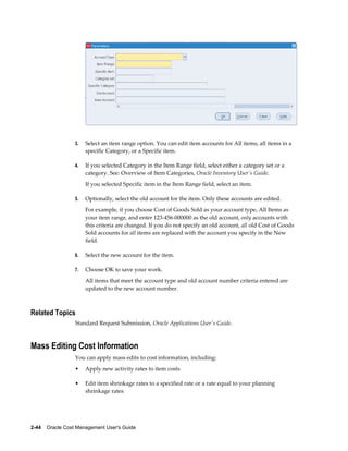 2-44    Oracle Cost Management User's Guide
3. Select an item range option. You can edit item accounts for All items, all items in a
specific Category, or a Specific item.
4. If you selected Category in the Item Range field, select either a category set or a
category. See: Overview of Item Categories, Oracle Inventory User's Guide.
If you selected Specific item in the Item Range field, select an item.
5. Optionally, select the old account for the item. Only these accounts are edited.
For example, if you choose Cost of Goods Sold as your account type, All Items as
your item range, and enter 123-456-000000 as the old account, only accounts with
this criteria are changed. If you do not specify an old account, all old Cost of Goods
Sold accounts for all items are replaced with the account you specify in the New
field.
6. Select the new account for the item.
7. Choose OK to save your work.
All items that meet the account type and old account number criteria entered are
updated to the new account number.
Related Topics
Standard Request Submission, Oracle Applications User's Guide.
Mass Editing Cost Information
You can apply mass edits to cost information, including:
• Apply new activity rates to item costs
• Edit item shrinkage rates to a specified rate or a rate equal to your planning
shrinkage rates
 