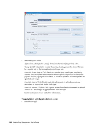2-46    Oracle Cost Management User's Guide
2. Select a Request Name.
Apply Latest Activity Rates: Change item costs after modifying activity rates.
Change Cost Shrinkage Rates: Modify the costing shrinkage rates for items. This can
be a specific rate or the item's planning shrinkage rate.
Mass Edit Actual Material Costs: Generate costs for items based upon purchasing
activity. You can update item costs to be an average of or equal to actual accounts
payable invoices, open purchase orders, or historical purchase order receipts for the
specified date range.
Mass Edit Material Costs: Update material subelements by a fixed amount or a
percentage as appropriate for the basis type.
Mass Edit Material Overhead Costs: Update material overhead subelements by a fixed
amount or a percentage, as appropriate for the basis type.
See the instructions below for further information.
To apply latest activity rates to item costs:
1. Select a cost type.
 