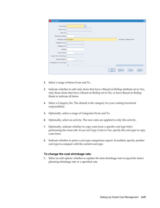 Setting Up Oracle Cost Management    2-47
2. Select a range of Items From and To.
3. Indicate whether to edit only items that have a Based on Rollup attribute set to Yes,
only those items that have a Based on Rollup set to No, or leave Based on Rollup
blank to indicate all items.
4. Select a Category Set. The default is the category for your costing functional
responsibility.
5. Optionally, select a range of Categories From and To.
6. Optionally, select an activity. The new rates are applied to only this activity.
7. Optionally, indicate whether to copy costs from a specific cost type before
performing the mass edit. If you set Copy Costs to Yes, specify the cost type to copy
costs from.
8. Indicate whether to print a cost type comparison report. If enabled, specify another
cost type to compare with the current cost type.
To change the cost shrinkage rate:
1. Select an edit option: whether to update the item shrinkage rate to equal the item's
planning shrinkage rate or a specified rate.
 