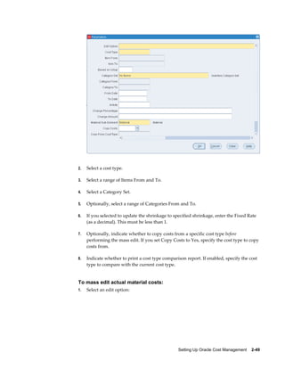 Setting Up Oracle Cost Management    2-49
2. Select a cost type.
3. Select a range of Items From and To.
4. Select a Category Set.
5. Optionally, select a range of Categories From and To.
6. If you selected to update the shrinkage to specified shrinkage, enter the Fixed Rate
(as a decimal). This must be less than 1.
7. Optionally, indicate whether to copy costs from a specific cost type before
performing the mass edit. If you set Copy Costs to Yes, specify the cost type to copy
costs from.
8. Indicate whether to print a cost type comparison report. If enabled, specify the cost
type to compare with the current cost type.
To mass edit actual material costs:
1. Select an edit option:
 
