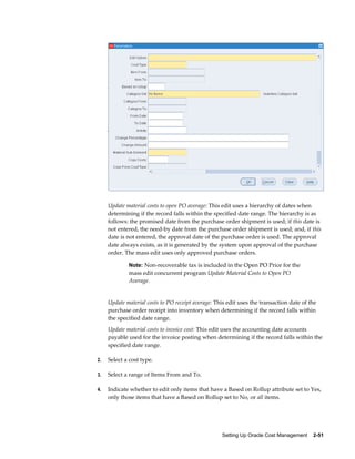 Setting Up Oracle Cost Management    2-51
Update material costs to open PO average: This edit uses a hierarchy of dates when
determining if the record falls within the specified date range. The hierarchy is as
follows: the promised date from the purchase order shipment is used; if this date is
not entered, the need-by date from the purchase order shipment is used; and, if this
date is not entered, the approval date of the purchase order is used. The approval
date always exists, as it is generated by the system upon approval of the purchase
order. The mass edit uses only approved purchase orders.
Note: Non-recoverable tax is included in the Open PO Price for the
mass edit concurrent program Update Material Costs to Open PO
Average.
Update material costs to PO receipt average: This edit uses the transaction date of the
purchase order receipt into inventory when determining if the record falls within
the specified date range.
Update material costs to invoice cost: This edit uses the accounting date accounts
payable used for the invoice posting when determining if the record falls within the
specified date range.
2. Select a cost type.
3. Select a range of Items From and To.
4. Indicate whether to edit only items that have a Based on Rollup attribute set to Yes,
only those items that have a Based on Rollup set to No, or all items.
 