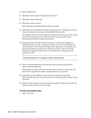 2-52    Oracle Cost Management User's Guide
5. Select a Category Set.
6. Optionally, select a range of Categories From and To.
7. Optionally, select a date range.
8. Optionally, select an activity.
Only subelements associate with this activity are edited.
9. Optionally, enter an Change Percentage value (expressed as a decimal) by which to
increase or decrease the average cost calculated by the mass edit.
For example, if the mass edit calculates an average cost of 100 and you enter a value
of 0.10, the resulting cost of the subelement is 110. You can use the Change
Percentage field with the Change Amount field.
10. Optionally, enter an Change Amount to increase or decrease the average cost
calculated by the mass edit, or change the average cost after it is modified by the
amount entered in the Change Percentage field, if appropriate. For example, if the
mass edit calculates an average cost of 100 and you enter a value of 0.10 in the
Change Percentage field and a value of 10 in this field, the resulting cost of the
subelement is 120:
(calculated average cost x (1 + change percentage) + change amount)
11. Select a material subelement to limit the mass edit to items associated with a
specific material subelement.
This subelement is also used by the mass edit when it creates new item costs. The
default is the organization's default material subelement, if one exists.
12. Optionally, indicate whether to copy costs from a specific cost type before
performing the mass edit. If you set Copy Costs to Yes, specify the cost type to copy
costs from.
13. Indicate whether to print a cost type comparison report. If enabled, specify the cost
type to compare with the current cost type.
To mass edit material costs:
1. Select a cost type.
 