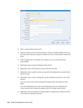 2-54    Oracle Cost Management User's Guide
2. Select a range of Items From and To.
3. Indicate whether to edit only items that have a Based on Rollup attribute set to Yes,
only those items that have a Based on Rollup set to No, or leave blank to indicate all
items.
4. Select a Category Set. The default is the category for your costing functional
responsibility.
5. Optionally, select a range of Categories From and To.
6. Optionally, select a basis type by which to limit the mass edit.
7. Optionally, select a specific activity to mass edit only subelements associated with a
specific activity.
8. Optionally, select a value to change the current subelement amount to a new fixed
amount.
You can use this value with the Change Percentage and/or the Change Amount
fields.
Leave this field blank to have the current subelement amount modified by the
values entered in the Change Percentage and/or the Change Amount fields.
9. Optionally, enter an Change Percentage (positive or negative) by which to increase
or decrease the subelement amount.
 