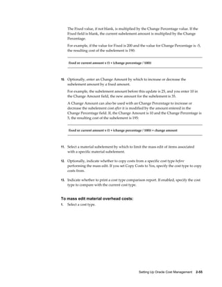 Setting Up Oracle Cost Management    2-55
The Fixed value, if not blank, is multiplied by the Change Percentage value. If the
Fixed field is blank, the current subelement amount is multiplied by the Change
Percentage.
For example, if the value for Fixed is 200 and the value for Change Percentage is -5,
the resulting cost of the subelement is 190:
fixed or current amount x (1 + (change percentage / 100))
10. Optionally, enter an Change Amount by which to increase or decrease the
subelement amount by a fixed amount.
For example, the subelement amount before this update is 25, and you enter 10 in
the Change Amount field, the new amount for the subelement is 35.
A Change Amount can also be used with an Change Percentage to increase or
decrease the subelement cost after it is modified by the amount entered in the
Change Percentage field. If, the Change Amount is 10 and the Change Percentage is
5, the resulting cost of the subelement is 195:
fixed or current amount x (1 + (change percentage / 100)) + change amount
11. Select a material subelement by which to limit the mass edit of items associated
with a specific material subelement.
12. Optionally, indicate whether to copy costs from a specific cost type before
performing the mass edit. If you set Copy Costs to Yes, specify the cost type to copy
costs from.
13. Indicate whether to print a cost type comparison report. If enabled, specify the cost
type to compare with the current cost type.
To mass edit material overhead costs:
1. Select a cost type.
 