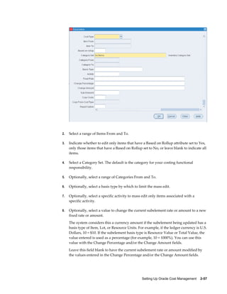 Setting Up Oracle Cost Management    2-57
2. Select a range of Items From and To.
3. Indicate whether to edit only items that have a Based on Rollup attribute set to Yes,
only those items that have a Based on Rollup set to No, or leave blank to indicate all
items.
4. Select a Category Set. The default is the category for your costing functional
responsibility.
5. Optionally, select a range of Categories From and To.
6. Optionally, select a basis type by which to limit the mass edit.
7. Optionally, select a specific activity to mass edit only items associated with a
specific activity.
8. Optionally, select a value to change the current subelement rate or amount to a new
fixed rate or amount.
The system considers this a currency amount if the subelement being updated has a
basis type of Item, Lot, or Resource Units. For example, if the ledger currency is U.S.
Dollars, 10 = $10. If the subelement basis type is Resource Value or Total Value, the
value entered is used as a percentage (for example, 10 = 1000%). You can use this
value with the Change Percentage and/or the Change Amount fields.
Leave this field blank to have the current subelement rate or amount modified by
the values entered in the Change Percentage and/or the Change Amount fields.
 