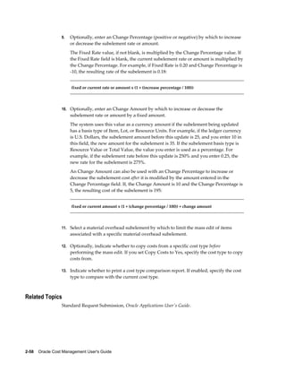 2-58    Oracle Cost Management User's Guide
9. Optionally, enter an Change Percentage (positive or negative) by which to increase
or decrease the subelement rate or amount.
The Fixed Rate value, if not blank, is multiplied by the Change Percentage value. If
the Fixed Rate field is blank, the current subelement rate or amount is multiplied by
the Change Percentage. For example, if Fixed Rate is 0.20 and Change Percentage is
-10, the resulting rate of the subelement is 0.18:
fixed or current rate or amount x (1 + (increase percentage / 100))
10. Optionally, enter an Change Amount by which to increase or decrease the
subelement rate or amount by a fixed amount.
The system uses this value as a currency amount if the subelement being updated
has a basis type of Item, Lot, or Resource Units. For example, if the ledger currency
is U.S. Dollars, the subelement amount before this update is 25, and you enter 10 in
this field, the new amount for the subelement is 35. If the subelement basis type is
Resource Value or Total Value, the value you enter is used as a percentage. For
example, if the subelement rate before this update is 250% and you enter 0.25, the
new rate for the subelement is 275%.
An Change Amount can also be used with an Change Percentage to increase or
decrease the subelement cost after it is modified by the amount entered in the
Change Percentage field. If, the Change Amount is 10 and the Change Percentage is
5, the resulting cost of the subelement is 195:
fixed or current amount x (1 + (change percentage / 100)) + change amount
11. Select a material overhead subelement by which to limit the mass edit of items
associated with a specific material overhead subelement.
12. Optionally, indicate whether to copy costs from a specific cost type before
performing the mass edit. If you set Copy Costs to Yes, specify the cost type to copy
costs from.
13. Indicate whether to print a cost type comparison report. If enabled, specify the cost
type to compare with the current cost type.
Related Topics
Standard Request Submission, Oracle Applications User's Guide.
 