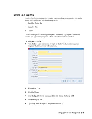 Setting Up Oracle Cost Management    2-59
Setting Cost Controls
The Set Cost Controls concurrent program is a mass edit program that lets you set the
following fields for item costs in a batch process:
• Based On Rollup flag
• Defaulted flag
• Lot Size
You have the option of manually setting each field value, copying the values from
another cost type, or copying from default values from an item definition.
To set Cost Controls:
1. From the Cost Mass Edits menu, navigate to the Set Cost Controls concurrent
program. The Parameters window appears.
2. Select a Cost Type.
3. Select the Range.
4. Enter the Specific item if you selected Specific item in the Range field.
5. Select a Category Set.
6. Optionally, select a range of Categories From and To.
 