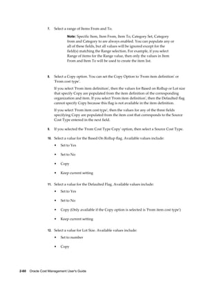 2-60    Oracle Cost Management User's Guide
7. Select a range of Items From and To.
Note: Specific Item, Item From, Item To, Category Set, Category
from and Category to are always enabled. You can populate any or
all of these fields, but all values will be ignored except for the
field(s) matching the Range selection. For example, if you select
Range of items for the Range value, then only the values in Item
From and Item To will be used to create the item list.
8. Select a Copy option. You can set the Copy Option to 'From item definition' or
'From cost type'.
If you select 'From item definition', then the values for Based on Rollup or Lot size
that specify Copy are populated from the item definition of the corresponding
organization and item. If you select 'From item definition', then the Defaulted flag
cannot specify Copy because this flag is not available in the item definition.
If you select 'From item cost type', then the values for any of the three fields
specifying Copy are populated from the item cost that corresponds to the Source
Cost Type entered in the next field.
9. If you selected the 'From Cost Type Copy' option, then select a Source Cost Type.
10. Select a value for the Based On Rollup flag. Available values include:
• Set to Yes
• Set to No
• Copy
• Keep current setting
11. Select a value for the Defaulted Flag. Available values include:
• Set to Yes
• Set to No
• Copy (Only available if the Copy option is selected is 'From item cost type')
• Keep current setting
12. Select a value for Lot Size. Available values include:
• Set to number
• Copy
 