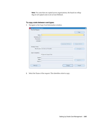 Setting Up Oracle Cost Management    2-63
Note: For costs that are copied across organizations, the based on rollup
flag for all copied costs is set as User-Defined.
To copy costs between cost types:
1. Navigate to the Copy Cost Information window.
2. Select the Name of the request. This identifies what to copy:
 