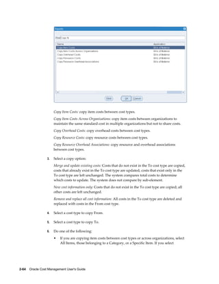 2-64    Oracle Cost Management User's Guide
Copy Item Costs: copy item costs between cost types.
Copy Item Costs Across Organizations: copy item costs between organizations to
maintain the same standard cost in multiple organizations but not to share costs.
Copy Overhead Costs: copy overhead costs between cost types.
Copy Resource Costs: copy resource costs between cost types.
Copy Resource Overhead Associations: copy resource and overhead associations
between cost types.
3. Select a copy option:
Merge and update existing costs: Costs that do not exist in the To cost type are copied,
costs that already exist in the To cost type are updated, costs that exist only in the
To cost type are left unchanged. The system compares total costs to determine
which costs to update. The system does not compare by sub-element.
New cost information only: Costs that do not exist in the To cost type are copied; all
other costs are left unchanged.
Remove and replace all cost information: All costs in the To cost type are deleted and
replaced with costs in the From cost type.
4. Select a cost type to copy From.
5. Select a cost type to copy To.
6. Do one of the following:
• If you are copying item costs between cost types or across organizations, select
All Items, those belonging to a Category, or a Specific Item. If you select
 