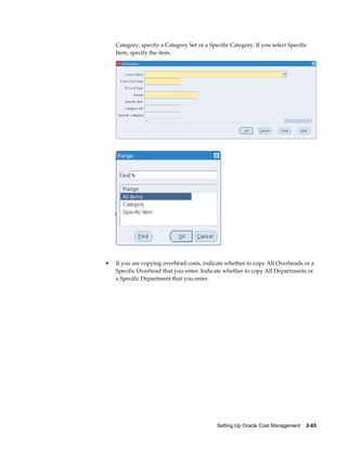 Setting Up Oracle Cost Management    2-65
Category, specify a Category Set or a Specific Category. If you select Specific
Item, specify the item.
• If you are copying overhead costs, indicate whether to copy All Overheads or a
Specific Overhead that you enter. Indicate whether to copy All Departments or
a Specific Department that you enter.
 
