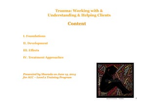 1
ContentContent
I. Foundations
II. Development
III. Effects
IV. Treatment Approaches
Presented by Sharada on June 14, 2014Presented by Sharada on June 14, 2014
for ACCfor ACC –– Level 2 Training ProgramLevel 2 Training Program
Trauma: Working with &
Understanding & Helping Clients
 