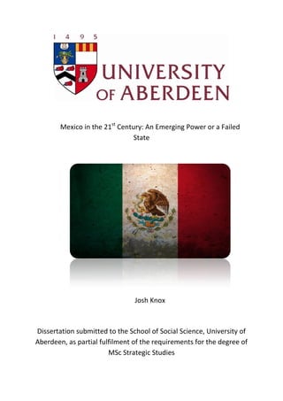 Mexico in the 21st
Century: An Emerging Power or a Failed
State
Josh Knox
Dissertation submitted to the School of Social Science, University of
Aberdeen, as partial fulfilment of the requirements for the degree of
MSc Strategic Studies
 