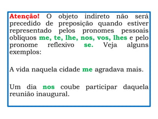 Atenção! O objeto indireto não será
precedido de preposição quando estiver
representado pelos pronomes pessoais
oblíquos me, te, lhe, nos, vos, lhes e pelo
pronome reflexivo se. Veja alguns
exemplos:
A vida naquela cidade me agradava mais.
Um dia nos coube participar daquela
reunião inaugural.
 