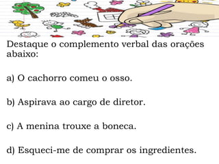 Destaque o complemento verbal das orações
abaixo:
a) O cachorro comeu o osso.
b) Aspirava ao cargo de diretor.
c) A menina trouxe a boneca.
d) Esqueci-me de comprar os ingredientes.
 