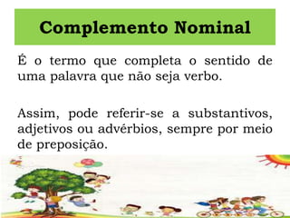 Complemento Nominal
É o termo que completa o sentido de
uma palavra que não seja verbo.
Assim, pode referir-se a substantivos,
adjetivos ou advérbios, sempre por meio
de preposição.
 