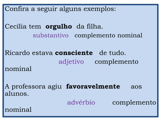 Confira a seguir alguns exemplos:
Cecília tem orgulho da filha.
substantivo complemento nominal
Ricardo estava consciente de tudo.
adjetivo complemento
nominal
A professora agiu favoravelmente aos
alunos.
advérbio complemento
nominal
 