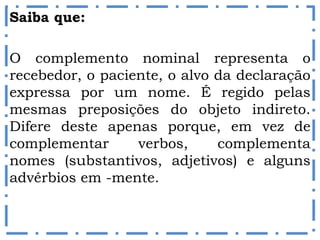 Saiba que:
O complemento nominal representa o
recebedor, o paciente, o alvo da declaração
expressa por um nome. É regido pelas
mesmas preposições do objeto indireto.
Difere deste apenas porque, em vez de
complementar verbos, complementa
nomes (substantivos, adjetivos) e alguns
advérbios em -mente.
 