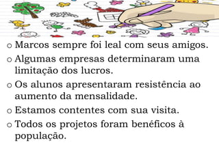 o Marcos sempre foi leal com seus amigos.
o Algumas empresas determinaram uma
limitação dos lucros.
o Os alunos apresentaram resistência ao
aumento da mensalidade.
o Estamos contentes com sua visita.
o Todos os projetos foram benéficos à
população.
 