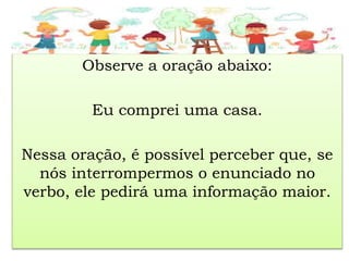 Observe a oração abaixo:
Eu comprei uma casa.
Nessa oração, é possível perceber que, se
nós interrompermos o enunciado no
verbo, ele pedirá uma informação maior.
 