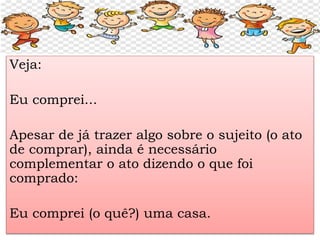 Veja:
Eu comprei...
Apesar de já trazer algo sobre o sujeito (o ato
de comprar), ainda é necessário
complementar o ato dizendo o que foi
comprado:
Eu comprei (o quê?) uma casa.
 