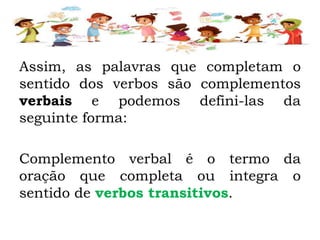 Assim, as palavras que completam o
sentido dos verbos são complementos
verbais e podemos defini-las da
seguinte forma:
Complemento verbal é o termo da
oração que completa ou integra o
sentido de verbos transitivos.
 