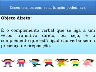 Esses termos com essa função podem ser:
Objeto direto:
É o complemento verbal que se liga a um
verbo transitivo direto, ou seja, é o
complemento que está ligado ao verbo sem a
presença de preposição.
 