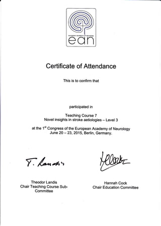 Certificate of Attendance
This is to confirm that
participated in
Teaching Course 7
Novel insights in stroke aetiologies - Level 3
at the 1't Congress of the European Academy of Neurology
June 20 - 23,2015, Berlin, Germany.
f A*tr',
Theodor Landis
Chair Teaching Course Sub-
Committee
Hannah Cock
Chair Education Committee
 