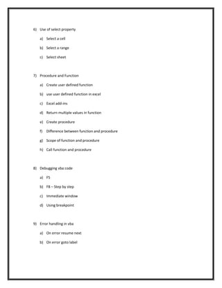 6) Use of select property
a) Select a cell
b) Select a range
c) Select sheet
7) Procedure and Function
a) Create user defined function
b) use user defined function in excel
c) Excel add-ins
d) Return multiple values in function
e) Create procedure
f) Difference between function and procedure
g) Scope of function and procedure
h) Call function and procedure
8) Debugging vba code
a) F5
b) F8 – Step by step
c) Immediate window
d) Using breakpoint
9) Error handling in vba
a) On error resume next
b) On error goto label
 