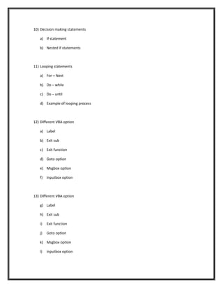 10) Decision making statements
a) If statement
b) Nested if statements
11) Looping statements
a) For – Next
b) Do – while
c) Do – until
d) Example of looping process
12) Different VBA option
a) Label
b) Exit sub
c) Exit function
d) Goto option
e) Msgbox option
f) Inputbox option
13) Different VBA option
g) Label
h) Exit sub
i) Exit function
j) Goto option
k) Msgbox option
l) Inputbox option
 