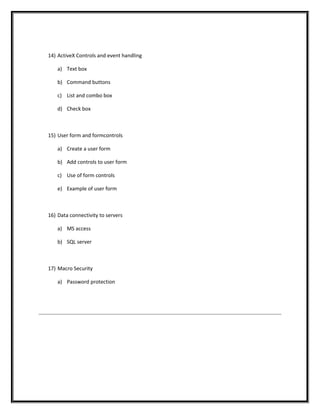 14) ActiveX Controls and event handling
a) Text box
b) Command buttons
c) List and combo box
d) Check box
15) User form and formcontrols
a) Create a user form
b) Add controls to user form
c) Use of form controls
e) Example of user form
16) Data connectivity to servers
a) MS access
b) SQL server
17) Macro Security
a) Password protection
 